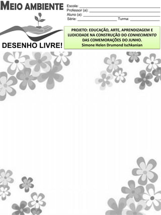 Escola: _________________________________________
Professor (a): ____________________________________
Aluno (a): _______________________________________
Série: ____________________ Turma: _______________
PROJETO: EDUCAÇÃO, ARTE, APRENDIZAGEM E
LUDICIDADE NA CONSTRUÇÃO DO CONHECIMENTO
DAS COMEMORAÇÕES DO JUNHO.
Simone Helen Drumond IschkanianDESENHO LIVRE!
 