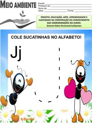 Escola: _________________________________________
Professor (a): ____________________________________
Aluno (a): _______________________________________
Série: ____________________ Turma: _______________
PROJETO: EDUCAÇÃO, ARTE, APRENDIZAGEM E
LUDICIDADE NA CONSTRUÇÃO DO CONHECIMENTO
DAS COMEMORAÇÕES DO JUNHO.
Simone Helen Drumond Ischkanian
COLE SUCATINHAS NO ALFABETO!
Jj
 