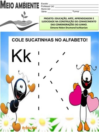 Escola: _________________________________________
Professor (a): ____________________________________
Aluno (a): _______________________________________
Série: ____________________ Turma: _______________
PROJETO: EDUCAÇÃO, ARTE, APRENDIZAGEM E
LUDICIDADE NA CONSTRUÇÃO DO CONHECIMENTO
DAS COMEMORAÇÕES DO JUNHO.
Simone Helen Drumond Ischkanian
COLE SUCATINHAS NO ALFABETO!
Kk
 