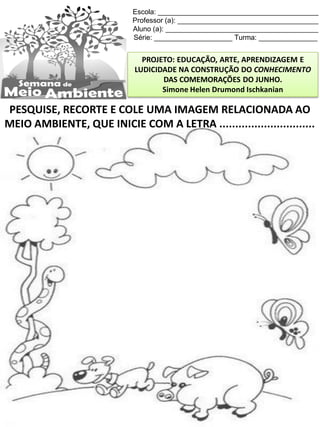 Escola: _________________________________________
Professor (a): ____________________________________
Aluno (a): _______________________________________
Série: ____________________ Turma: _______________
PROJETO: EDUCAÇÃO, ARTE, APRENDIZAGEM E
LUDICIDADE NA CONSTRUÇÃO DO CONHECIMENTO
DAS COMEMORAÇÕES DO JUNHO.
Simone Helen Drumond Ischkanian
PESQUISE, RECORTE E COLE UMA IMAGEM RELACIONADA AO
MEIO AMBIENTE, QUE INICIE COM A LETRA ..............................
 