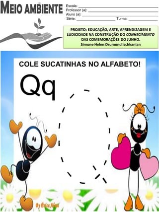 Escola: _________________________________________
Professor (a): ____________________________________
Aluno (a): _______________________________________
Série: ____________________ Turma: _______________
PROJETO: EDUCAÇÃO, ARTE, APRENDIZAGEM E
LUDICIDADE NA CONSTRUÇÃO DO CONHECIMENTO
DAS COMEMORAÇÕES DO JUNHO.
Simone Helen Drumond Ischkanian
COLE SUCATINHAS NO ALFABETO!
Qq
 