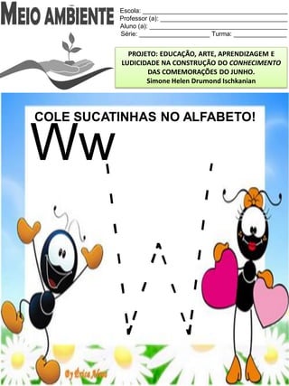 Escola: _________________________________________
Professor (a): ____________________________________
Aluno (a): _______________________________________
Série: ____________________ Turma: _______________
PROJETO: EDUCAÇÃO, ARTE, APRENDIZAGEM E
LUDICIDADE NA CONSTRUÇÃO DO CONHECIMENTO
DAS COMEMORAÇÕES DO JUNHO.
Simone Helen Drumond Ischkanian
COLE SUCATINHAS NO ALFABETO!
Ww
 