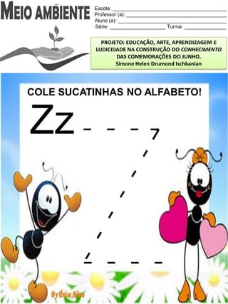Escola: _________________________________________
Professor (a): ____________________________________
Aluno (a): _______________________________________
Série: ____________________ Turma: _______________
PROJETO: EDUCAÇÃO, ARTE, APRENDIZAGEM E
LUDICIDADE NA CONSTRUÇÃO DO CONHECIMENTO
DAS COMEMORAÇÕES DO JUNHO.
Simone Helen Drumond Ischkanian
COLE SUCATINHAS NO ALFABETO!
Zz
 