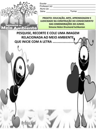 Escola: _________________________________________
Professor (a): ____________________________________
Aluno (a): _______________________________________
Série: ____________________ Turma: _______________
PROJETO: EDUCAÇÃO, ARTE, APRENDIZAGEM E
LUDICIDADE NA CONSTRUÇÃO DO CONHECIMENTO
DAS COMEMORAÇÕES DO JUNHO.
Simone Helen Drumond Ischkanian
PESQUISE, RECORTE E COLE UMA IMAGEM
RELACIONADA AO MEIO AMBIENTE,
QUE INICIE COM A LETRA ..............................
 