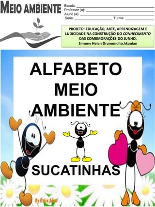 Escola: _________________________________________
Professor (a): ____________________________________
Aluno (a): _______________________________________
Série: ____________________ Turma: _______________
PROJETO: EDUCAÇÃO, ARTE, APRENDIZAGEM E
LUDICIDADE NA CONSTRUÇÃO DO CONHECIMENTO
DAS COMEMORAÇÕES DO JUNHO.
Simone Helen Drumond Ischkanian
ALFABETO
MEIO
AMBIENTE
SUCATINHAS
 