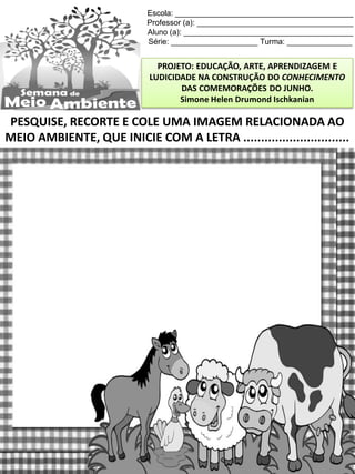 Escola: _________________________________________
Professor (a): ____________________________________
Aluno (a): _______________________________________
Série: ____________________ Turma: _______________
PROJETO: EDUCAÇÃO, ARTE, APRENDIZAGEM E
LUDICIDADE NA CONSTRUÇÃO DO CONHECIMENTO
DAS COMEMORAÇÕES DO JUNHO.
Simone Helen Drumond Ischkanian
PESQUISE, RECORTE E COLE UMA IMAGEM RELACIONADA AO
MEIO AMBIENTE, QUE INICIE COM A LETRA ..............................
 