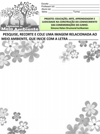 Escola: _________________________________________
Professor (a): ____________________________________
Aluno (a): _______________________________________
Série: ____________________ Turma: _______________
PROJETO: EDUCAÇÃO, ARTE, APRENDIZAGEM E
LUDICIDADE NA CONSTRUÇÃO DO CONHECIMENTO
DAS COMEMORAÇÕES DO JUNHO.
Simone Helen Drumond Ischkanian
PESQUISE, RECORTE E COLE UMA IMAGEM RELACIONADA AO
MEIO AMBIENTE, QUE INICIE COM A LETRA ..............................
 