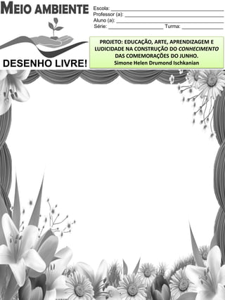 Escola: _________________________________________
Professor (a): ____________________________________
Aluno (a): _______________________________________
Série: ____________________ Turma: _______________
PROJETO: EDUCAÇÃO, ARTE, APRENDIZAGEM E
LUDICIDADE NA CONSTRUÇÃO DO CONHECIMENTO
DAS COMEMORAÇÕES DO JUNHO.
Simone Helen Drumond IschkanianDESENHO LIVRE!
 