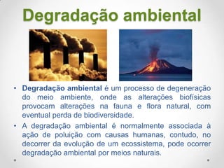 Degradação ambiental

• Degradação ambiental é um processo de degeneração
do meio ambiente, onde as alterações biofísicas
provocam alterações na fauna e flora natural, com
eventual perda de biodiversidade.
• A degradação ambiental é normalmente associada à
ação de poluição com causas humanas, contudo, no
decorrer da evolução de um ecossistema, pode ocorrer
degradação ambiental por meios naturais.

 