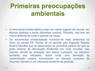 Primeiras preocupações
ambientais
• O movimento ambientalista surgiu em vários lugares do mundo, em
épocas distintas e tendo diferentes motivos. Portanto, não tem um
marco definido de onde e quando se iniciou.
• Os movimentos ambientalistas tornaram-se mais dinâmicos no
início do século XX. Porém só no período pós Segunda Grande
Guerra Mundial que se observaram os primeiros passos do que se
pode chamar de Revolução Ambiental em nível mundial. Isso
ocorreu devido às ameaças dos testes nucleares, ao intensivo
aumento das indústrias, assim como uma elevação da
concentração urbana, acarretando um elevado consumo de
recursos naturais e um crescente aumento da poluição.

 