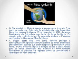 •

•

O Dia Mundial do Meio Ambiente é comemorado todo dia 5 de
junho de cada ano. Esta data foi estabelecida pela Assembleia
Geral das Nações Unidas em 15 de dezembro de 1972, durante a
Conferência de Estocolmo, que tratou do tema Ambiente. Foi
durante esta conferência que foi aprovada também o Programa
das Nações Unidas para o Meio Ambiente.
A criação desta data teve como objetivo principal a
conscientização da população mundial sobre os temas ambientais,
principalmente, aqueles que dizem respeito à preservação. Desta
forma, a ONU procurou ampliar a atuação política e social voltada
para os temas ambientais. Era intensão da ONU também,
transformar as pessoas em agentes ativos da preservação e
valorização do meio ambiente.

 