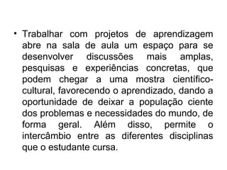 • Trabalhar com projetos de aprendizagem
abre na sala de aula um espaço para se
desenvolver discussões mais amplas,
pesquisas e experiências concretas, que
podem chegar a uma mostra científicocultural, favorecendo o aprendizado, dando a
oportunidade de deixar a população ciente
dos problemas e necessidades do mundo, de
forma geral. Além disso, permite o
intercâmbio entre as diferentes disciplinas
que o estudante cursa.

 