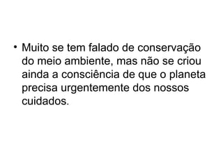 • Muito se tem falado de conservação
do meio ambiente, mas não se criou
ainda a consciência de que o planeta
precisa urgentemente dos nossos
cuidados.

 