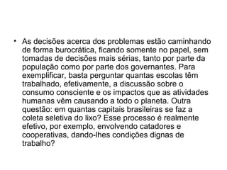 • As decisões acerca dos problemas estão caminhando
de forma burocrática, ficando somente no papel, sem
tomadas de decisões mais sérias, tanto por parte da
população como por parte dos governantes. Para
exemplificar, basta perguntar quantas escolas têm
trabalhado, efetivamente, a discussão sobre o
consumo consciente e os impactos que as atividades
humanas vêm causando a todo o planeta. Outra
questão: em quantas capitais brasileiras se faz a
coleta seletiva do lixo? Esse processo é realmente
efetivo, por exemplo, envolvendo catadores e
cooperativas, dando-lhes condições dignas de
trabalho?

 