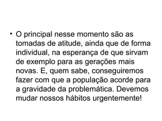 • O principal nesse momento são as
tomadas de atitude, ainda que de forma
individual, na esperança de que sirvam
de exemplo para as gerações mais
novas. E, quem sabe, conseguiremos
fazer com que a população acorde para
a gravidade da problemática. Devemos
mudar nossos hábitos urgentemente!

 