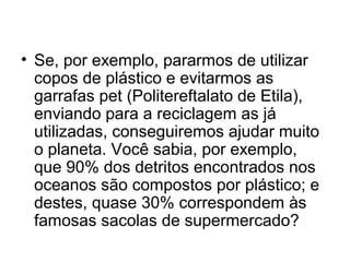 • Se, por exemplo, pararmos de utilizar
copos de plástico e evitarmos as
garrafas pet (Politereftalato de Etila),
enviando para a reciclagem as já
utilizadas, conseguiremos ajudar muito
o planeta. Você sabia, por exemplo,
que 90% dos detritos encontrados nos
oceanos são compostos por plástico; e
destes, quase 30% correspondem às
famosas sacolas de supermercado?

 