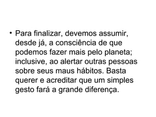 • Para finalizar, devemos assumir,
desde já, a consciência de que
podemos fazer mais pelo planeta;
inclusive, ao alertar outras pessoas
sobre seus maus hábitos. Basta
querer e acreditar que um simples
gesto fará a grande diferença.

 