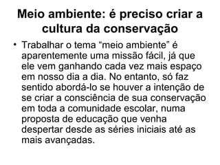 Meio ambiente: é preciso criar a
cultura da conservação
• Trabalhar o tema “meio ambiente” é
aparentemente uma missão fácil, já que
ele vem ganhando cada vez mais espaço
em nosso dia a dia. No entanto, só faz
sentido abordá-lo se houver a intenção de
se criar a consciência de sua conservação
em toda a comunidade escolar, numa
proposta de educação que venha
despertar desde as séries iniciais até as
mais avançadas.

 