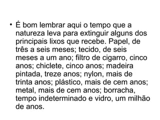 • É bom lembrar aqui o tempo que a
natureza leva para extinguir alguns dos
principais lixos que recebe. Papel, de
três a seis meses; tecido, de seis
meses a um ano; filtro de cigarro, cinco
anos; chiclete, cinco anos; madeira
pintada, treze anos; nylon, mais de
trinta anos; plástico, mais de cem anos;
metal, mais de cem anos; borracha,
tempo indeterminado e vidro, um milhão
de anos.

 