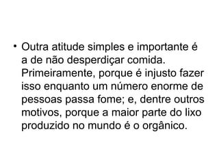 • Outra atitude simples e importante é
a de não desperdiçar comida.
Primeiramente, porque é injusto fazer
isso enquanto um número enorme de
pessoas passa fome; e, dentre outros
motivos, porque a maior parte do lixo
produzido no mundo é o orgânico.

 