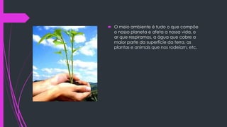  O meio ambiente é tudo o que compõe
o nosso planeta e afeta a nossa vida, o
ar que respiramos, a água que cobre a
maior parte da superfície da terra, as
plantas e animais que nos rodeiam, etc.

 