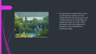  É importante começarmos com
as pequenas ações, pois de
nada adianta se preocupar com
o efeito estufa se você joga um
papel de bala no chão. Meio
ambiente não são apenas as
florestas, meio ambiente é
qualquer lugar.

 