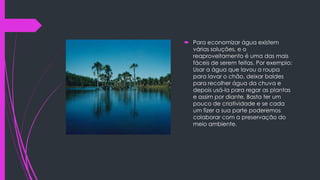  Para economizar água existem
várias soluções, e o
reaproveitamento é uma das mais
fáceis de serem feitas. Por exemplo:
Usar a água que lavou a roupa
para lavar o chão, deixar baldes
para recolher água da chuva e
depois usá-la para regar as plantas
e assim por diante. Basta ter um
pouco de criatividade e se cada
um fizer a sua parte poderemos
colaborar com a preservação do
meio ambiente.

 