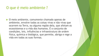 O que é meio ambiente ?


O meio ambiente, comumente chamado apenas de
ambiente, envolve todas as coisas vivas e não vivas que
ocorrem na Terra, ou alguma região dela, que afetam os
ecossistemas e a vida dos humanos. É o conjunto de
condições, leis, influências e infraestrutura de ordem
física, química e biológica, que permite, abriga e rege a
vida em todas as suas formas.

 