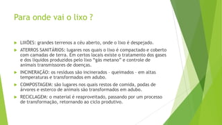 Para onde vai o lixo ?


LIXÕES: grandes terrenos a céu aberto, onde o lixo é despejado.



ATERROS SANITÁRIOS: lugares nos quais o lixo é compactado e coberto
com camadas de terra. Em certos locais existe o tratamento dos gases
e dos líquidos produzidos pelo lixo “gás metano” e controle de
animais transmissores de doenças.



INCINERAÇÃO: os resíduos são incinerados – queimados – em altas
temperaturas e transformados em adubo.



COMPOSTAGEM: são lugares nos quais restos de comida, podas de
árvores e esterco de animais são transformados em adubo.



RECICLAGEM: o material é reaproveitado, passando por um processo
de transformação, retornando ao ciclo produtivo.

 