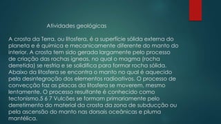 Atividades geológicas
A crosta da Terra, ou litosfera, é a superfície sólida externa do
planeta e é química e mecanicamente diferente do manto do
interior. A crosta tem sido gerada largamente pelo processo
de criação das rochas ígneas, no qual o magma (rocha
derretida) se resfria e se solidifica para formar rocha sólida.
Abaixo da litosfera se encontra o manto no qual é aquecido
pela desintegração dos elementos radioativos. O processo de
convecção faz as placas da litosfera se moverem, mesmo
lentamente. O processo resultante é conhecido como
tectonismo.5 6 7 Vulcões se formam primariamente pelo
derretimento do material da crosta da zona de subducção ou
pela ascensão do manto nas dorsais oceânicas e pluma
mantélica.

 