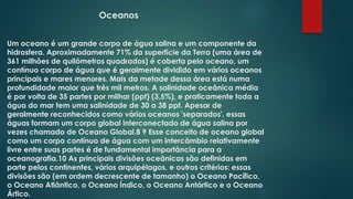 Oceanos
Um oceano é um grande corpo de água salina e um componente da
hidrosfera. Aproximadamente 71% da superfície da Terra (uma área de
361 milhões de quilômetros quadrados) é coberta pelo oceano, um
contínuo corpo de água que é geralmente dividido em vários oceanos
principais e mares menores. Mais da metade dessa área está numa
profundidade maior que três mil metros. A salinidade oceânica média
é por volta de 35 partes por milhar (ppt) (3,5%), e praticamente toda a
água do mar tem uma salinidade de 30 a 38 ppt. Apesar de
geralmente reconhecidos como vários oceanos 'separados', essas
águas formam um corpo global interconectado de água salina por
vezes chamado de Oceano Global.8 9 Esse conceito de oceano global
como um corpo contínuo de água com um intercâmbio relativamente
livre entre suas partes é de fundamental importância para a
oceanografia.10 As principais divisões oceânicas são definidas em
parte pelos continentes, vários arquipélagos, e outros critérios: essas
divisões são (em ordem decrescente de tamanho) o Oceano Pacífico,
o Oceano Atlântico, o Oceano Índico, o Oceano Antártico e o Oceano
Ártico.

 