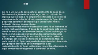 Rios
Um rio é um curso de água natural, geralmente de água doce,
fluindo em direção a um oceano, lago, mar, ou outro rio. Em
alguns poucos casos, o rio simplesmente flui para o solo ou seca
completamente antes de alcançar outro corpo de água. Rios
pequenos podem ser conhecidos por vários outros nomes,
incluindo córrego, angra e ribeiro.
Nos Estados Unidos um rio é classificado como tal se tiver mais de
dezoito metros de largura. A água do rio geralmente está em um
canal, formado por um leito entre bancos. Em rios mais largos há
também muitas zonas sujeitas a inundações formadas pelas
águas de enchente atingindo o canal. Essas zonas podem ser
bem largas em relação ao tamanho do canal do rio. Rios são
parte do ciclo da água. A água do rio é geralmente coletada da
precipitação através da bacia hidrográfica e por
reabastecimento da água subterrânea, nascentes e liberação da
água armazenada nas geleiras e coberturas de neve.

 