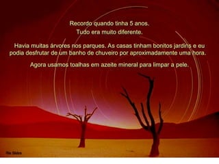 Recordo quando tinha 5 anos.
Havia muitas árvores nos parques. As casas tinham bonitos jardins e eu
podia desfrutar de um banho de chuveiro por aproximadamente uma hora.
Tudo era muito diferente.
Agora usamos toalhas em azeite mineral para limpar a pele.
 
