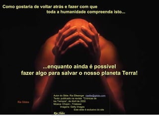 Como gostaria de voltar atrás e fazer com que
toda a humanidade compreenda isto...
Autor do Slide: Ria Ellwanger riaellw@globo.com
Texto: publicado na revista "Crónicas de
los Tiempos“, de Abril de 2002.
Música: Chopin - Tristesse
Imagens: Getty Images
Este slide é exclusivo do site
Ria Slides
...enquanto ainda é possível
fazer algo para salvar o nosso planeta Terra!
 