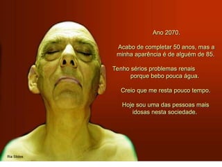 Ano 2070.
Acabo de completar 50 anos, mas a
minha aparência é de alguém de 85.
Tenho sérios problemas renais
porque bebo pouca água.
Creio que me resta pouco tempo.
Hoje sou uma das pessoas mais
idosas nesta sociedade.
 
