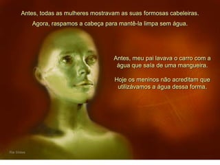 Antes, todas as mulheres mostravam as suas formosas cabeleiras.
Antes, meu pai lavava o carro com a
água que saía de uma mangueira.
Hoje os meninos não acreditam que
utilizávamos a água dessa forma.
Agora, raspamos a cabeça para mantê-la limpa sem água.
 
