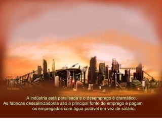 A indústria está paralisada e o desemprego é dramático.
As fábricas dessalinizadoras são a principal fonte de emprego e pagam
os empregados com água potável em vez de salário.
 