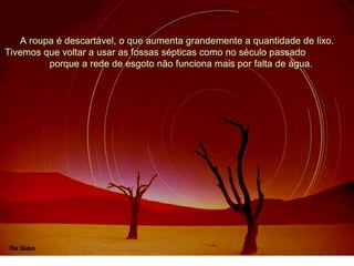 A roupa é descartável, o que aumenta grandemente a quantidade de lixo.
Tivemos que voltar a usar as fossas sépticas como no século passado
porque a rede de esgoto não funciona mais por falta de água.
 