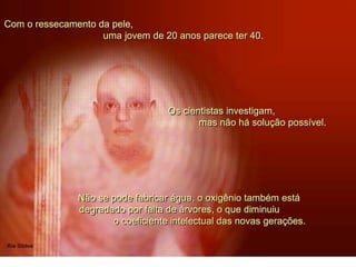 Com o ressecamento da pele,
uma jovem de 20 anos parece ter 40.
Não se pode fabricar água, o oxigênio também está
degradado por falta de árvores, o que diminuiu
o coeficiente intelectual das novas gerações.
Os cientistas investigam,
mas não há solução possível.
 