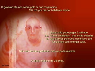 O governo até nos cobra pelo ar que respiramos:
137 m3 por dia por habitante adulto.
Quem não pode pagar é retirado
das "zonas ventiladas", que estão dotadas
de gigantescos pulmões mecânicos que
funcionam com energia solar.
Não são de boa qualidade, mas se pode respirar.
A idade média é de 35 anos.
 