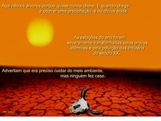 Aqui não há árvores porque quase nunca chove. E quando chega
a ocorrer uma precipitação, é de chuva ácida.
As estações do ano foram
severamente transformadas pelas provas
atômicas e pela poluição das indústria
do século XX.
Advertiam que era preciso cuidar do meio ambiente,
mas ninguém fez caso.
 