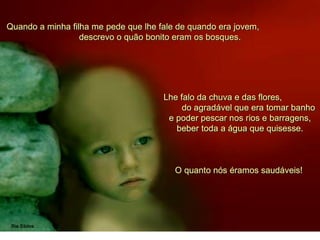 Quando a minha filha me pede que lhe fale de quando era jovem,
descrevo o quão bonito eram os bosques.
Lhe falo da chuva e das flores,
do agradável que era tomar banho
e poder pescar nos rios e barragens,
beber toda a água que quisesse.
O quanto nós éramos saudáveis!
 