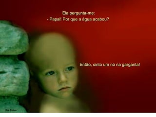 Ela pergunta-me:
Então, sinto um nó na garganta!
- Papai! Por que a água acabou?
 