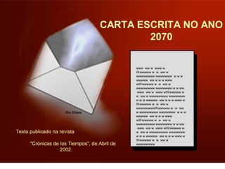 CARTA ESCRITA NO ANO 
2070 
www ww w www w 
Wwwwww w w ww w 
wwwwwwww wwwwwww w w w 
wwwww ww w w w www 
wWwwwww w w ww w 
wwwwwwww wwwwwww w w ww 
www ww w www wWwwwww w 
w ww w wwwwwwww wwwwwww 
w w w wwwww ww w w w www w 
Wwwwww w w ww w 
wwwwwwwwWwwwww w w ww 
w wwwwwwww wwwwwww w w w 
wwwww ww w w w www 
wWwwwww w w ww w 
wwwwwwww wwwwwww w w ww 
www ww w www wWwwwww w 
w ww w wwwwwwww wwwwwww 
w w w wwwww ww w w w www w 
Wwwwww w w ww w 
wwwwwwww 
Texto publicado na revista 
"Crónicas de los Tiempos“, de Abril de 
2002. 
 