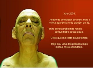 Ano 2070. 
Acabo de completar 50 anos, mas a 
minha aparência é de alguém de 85. 
Tenho sérios problemas renais 
porque bebo pouca água. 
Creio que me resta pouco tempo. 
Hoje sou uma das pessoas mais 
idosas nesta sociedade. 
 