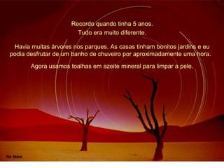 Recordo quando tinha 5 anos. 
Tudo era muito diferente. 
Havia muitas árvores nos parques. As casas tinham bonitos jardins e eu 
podia desfrutar de um banho de chuveiro por aproximadamente uma hora. 
Agora usamos toalhas em azeite mineral para limpar a pele. 
 