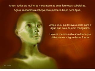 Antes, todas as mulheres mostravam as suas formosas cabeleiras. 
Agora, raspamos a cabeça para mantê-la limpa sem água. 
Antes, meu pai lavava o carro com a 
água que saía de uma mangueira. 
Hoje os meninos não acreditam que 
utilizávamos a água dessa forma. 
 