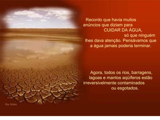 Recordo que havia muitos 
anúncios que diziam para 
CUIDAR DA ÁGUA, 
só que ninguém 
lhes dava atenção. Pensávamos que 
a água jamais poderia terminar. 
Agora, todos os rios, barragens, 
lagoas e mantos aqüíferos estão 
irreversivelmente contaminados 
ou esgotados. 
 