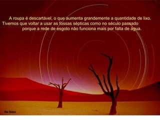 A roupa é descartável, o que aumenta grandemente a quantidade de lixo. 
Tivemos que voltar a usar as fossas sépticas como no século passado 
porque a rede de esgoto não funciona mais por falta de água. 
 