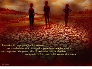 A aparência da população é horrorosa: 
corpos desfalecidos, enrugados pela desidratação, cheios 
de chagas na pele pelos raios ultravioletas que já não têm 
a capa de ozônio que os filtrava na atmosfera. 
 
